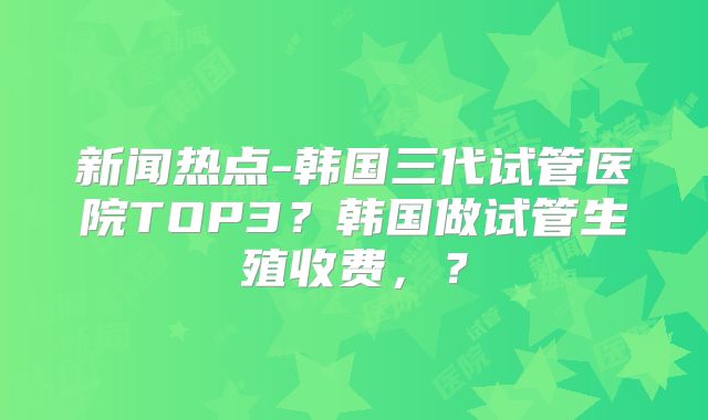 新闻热点-韩国三代试管医院TOP3？韩国做试管生殖收费，？