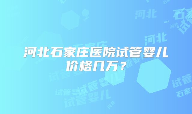 河北石家庄医院试管婴儿价格几万？