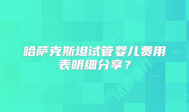 哈萨克斯坦试管婴儿费用表明细分享？