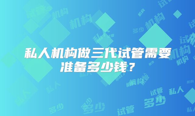 私人机构做三代试管需要准备多少钱?