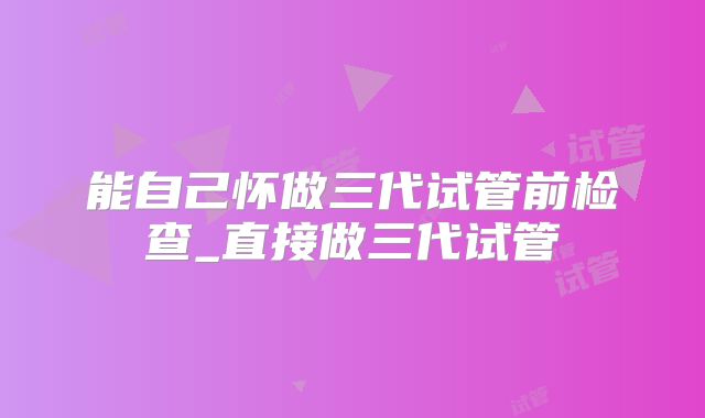 能自己怀做三代试管前检查_直接做三代试管