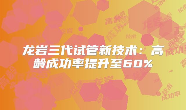 龙岩三代试管新技术：高龄成功率提升至60%