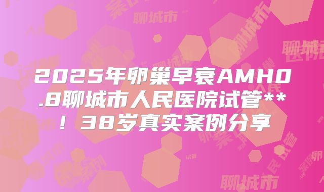 2025年卵巢早衰AMH0.8聊城市人民医院试管**！38岁真实案例分享