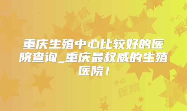 重庆生殖中心比较好的医院查询_重庆最权威的生殖医院!