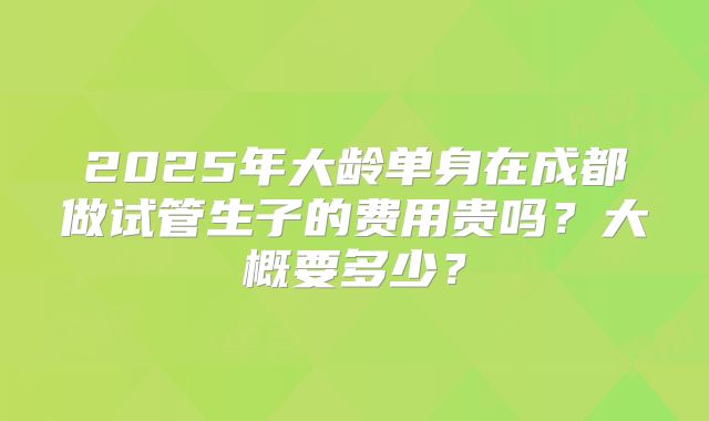 2025年大龄单身在成都做试管生子的费用贵吗？大概要多少？