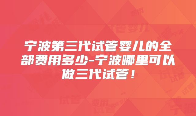 宁波第三代试管婴儿的全部费用多少-宁波哪里可以做三代试管！