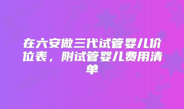 在六安做三代试管婴儿价位表，附试管婴儿费用清单