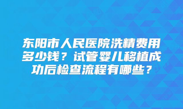 东阳市人民医院洗精费用多少钱？试管婴儿移植成功后检查流程有哪些？
