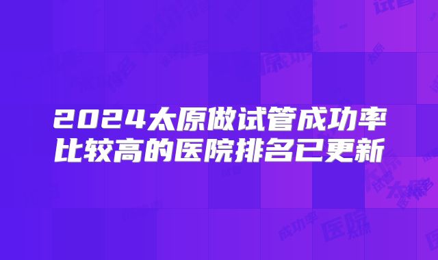 2024太原做试管成功率比较高的医院排名已更新
