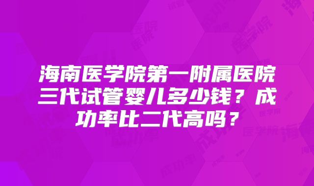 海南医学院第一附属医院三代试管婴儿多少钱？成功率比二代高吗？