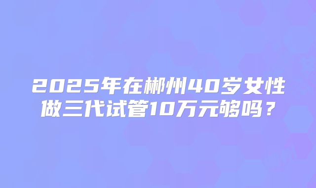 2025年在郴州40岁女性做三代试管10万元够吗？