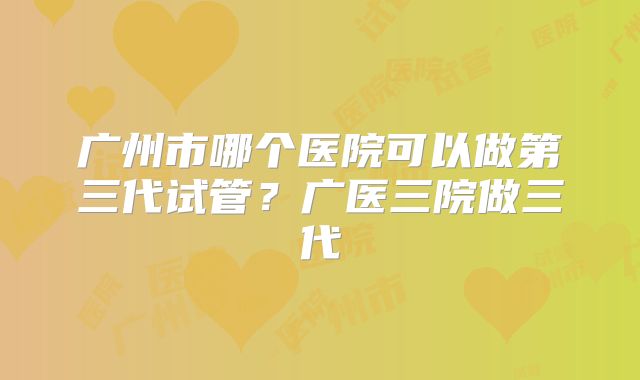 广州市哪个医院可以做第三代试管？广医三院做三代