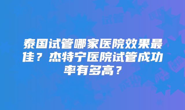 泰国试管哪家医院效果最佳？杰特宁医院试管成功率有多高？