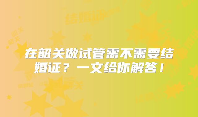 在韶关做试管需不需要结婚证？一文给你解答！