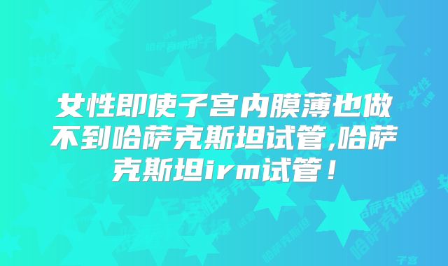 女性即使子宫内膜薄也做不到哈萨克斯坦试管,哈萨克斯坦irm试管！