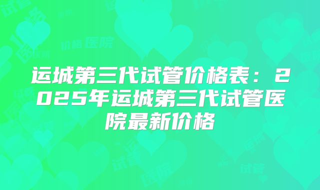 运城第三代试管价格表:2025年运城第三代试管医院最新价格