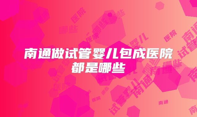 南通做试管婴儿包成医院都是哪些