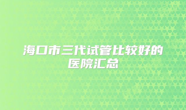 海口市三代试管比较好的医院汇总
