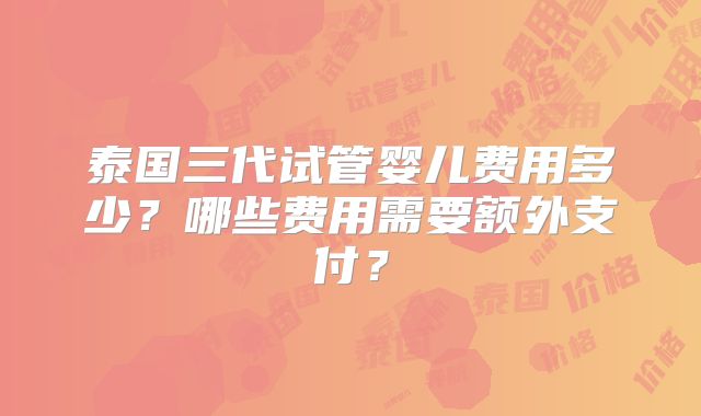 泰国三代试管婴儿费用多少？哪些费用需要额外支付？
