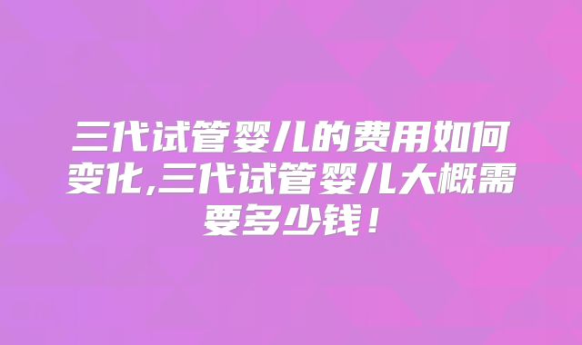 三代试管婴儿的费用如何变化,三代试管婴儿大概需要多少钱！