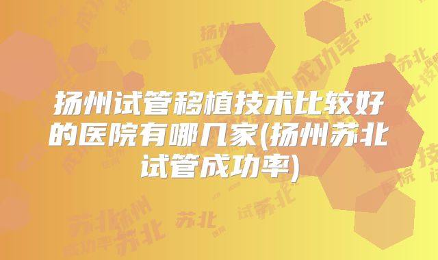 扬州试管移植技术比较好的医院有哪几家(扬州苏北试管成功率)