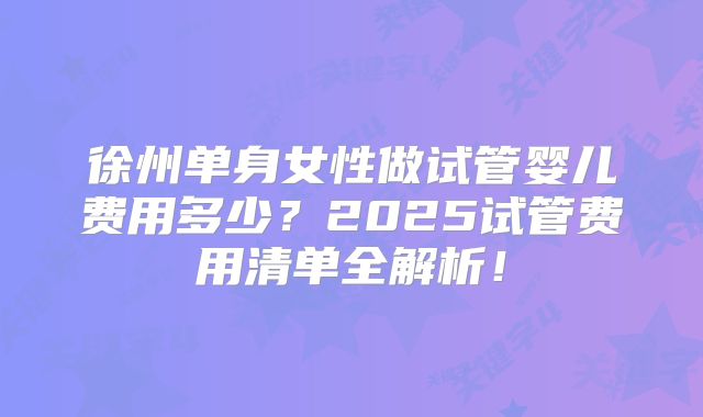 徐州单身女性做试管婴儿费用多少?2025试管费用清单全解析!