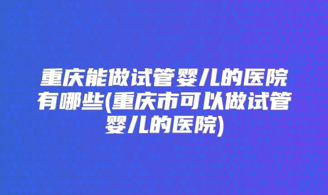 重庆能做试管婴儿的医院有哪些(重庆市可以做试管婴儿的医院)