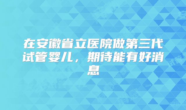 在安徽省立医院做第三代试管婴儿，期待能有好消息