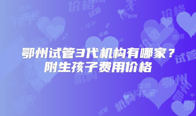 鄂州试管3代机构有哪家？附生孩子费用价格