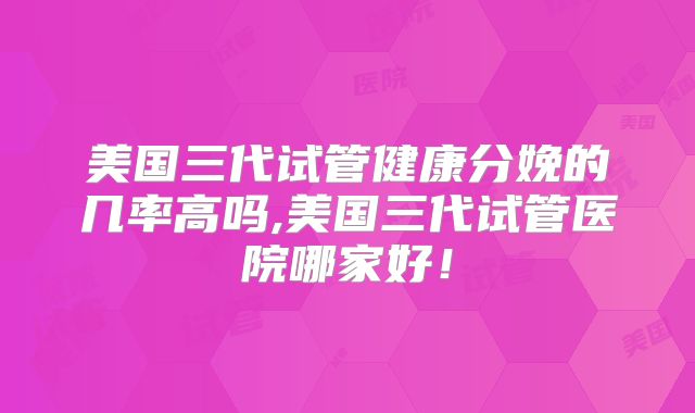 美国三代试管健康分娩的几率高吗,美国三代试管医院哪家好！