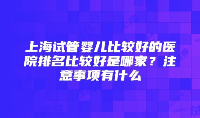 上海试管婴儿比较好的医院排名比较好是哪家？注意事项有什么
