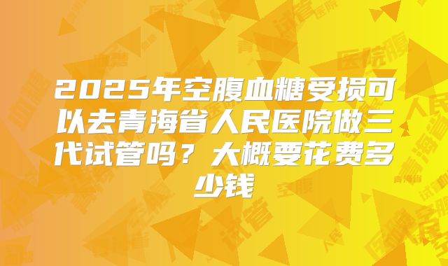 2025年空腹血糖受损可以去青海省人民医院做三代试管吗？大概要花费多少钱