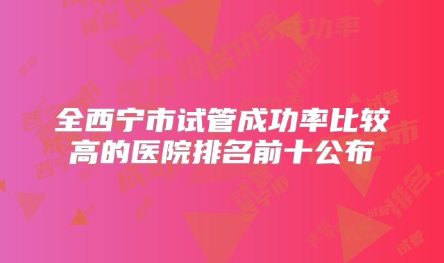 全西宁市试管成功率比较高的医院排名前十公布