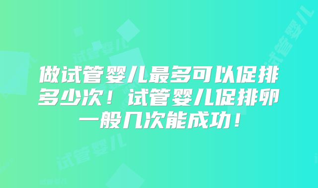 做试管婴儿最多可以促排多少次!试管婴儿促排卵一般几次能成功!