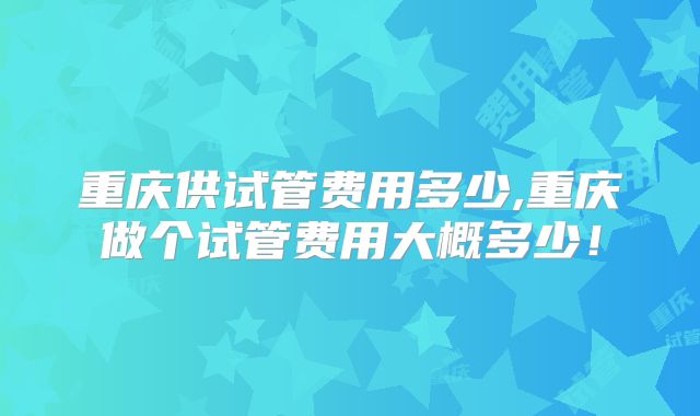 重庆供试管费用多少,重庆做个试管费用大概多少！