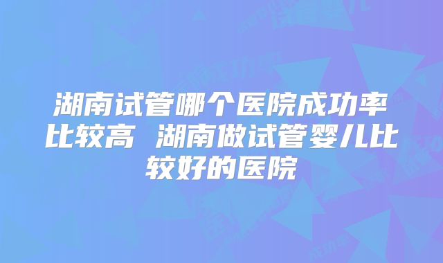 湖南试管哪个医院成功率比较高 湖南做试管婴儿比较好的医院