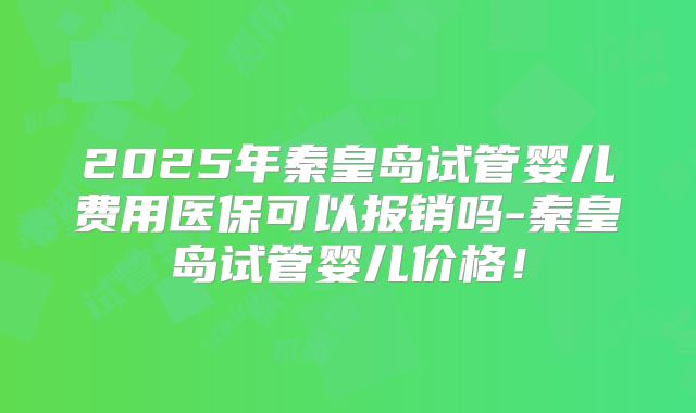 2025年秦皇岛试管婴儿费用医保可以报销吗-秦皇岛试管婴儿价格!