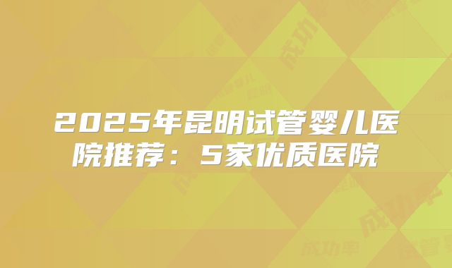 2025年昆明试管婴儿医院推荐：5家优质医院