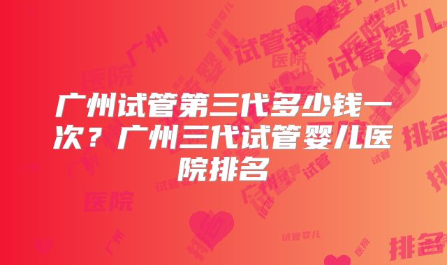广州试管第三代多少钱一次？广州三代试管婴儿医院排名