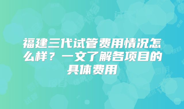 福建三代试管费用情况怎么样？一文了解各项目的具体费用