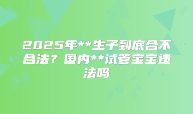 2025年**生子到底合不合法?国内**试管宝宝违法吗