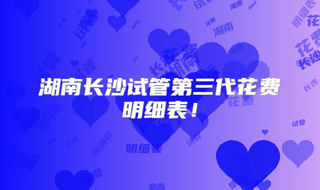 湖南长沙试管第三代花费明细表!