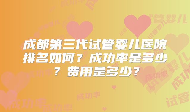 成都第三代试管婴儿医院排名如何？成功率是多少？费用是多少？