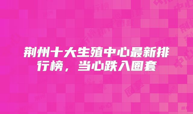 荆州十大生殖中心最新排行榜，当心跌入圈套