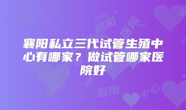 襄阳私立三代试管生殖中心有哪家?做试管哪家医院好