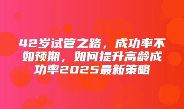 42岁试管之路，成功率不如预期，如何提升高龄成功率2025最新策略