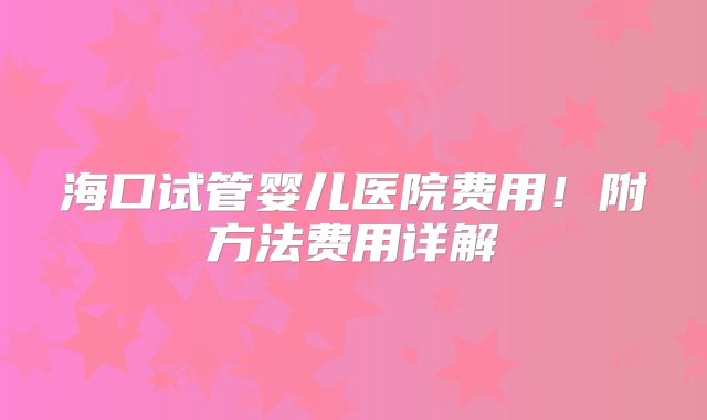 海口试管婴儿医院费用!附方法费用详解