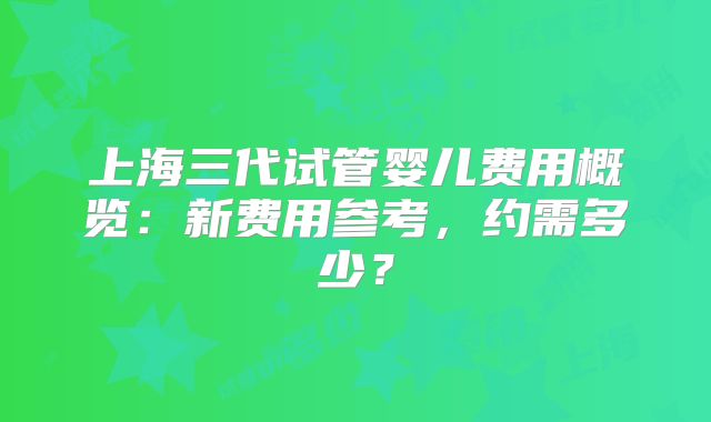 上海三代试管婴儿费用概览：新费用参考，约需多少？