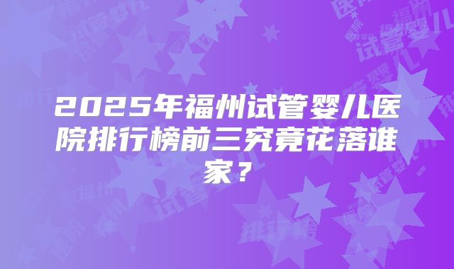 2025年福州试管婴儿医院排行榜前三究竟花落谁家？