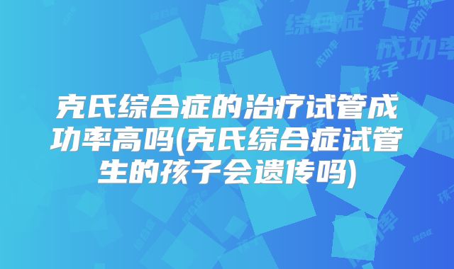 克氏综合症的治疗试管成功率高吗(克氏综合症试管生的孩子会遗传吗)